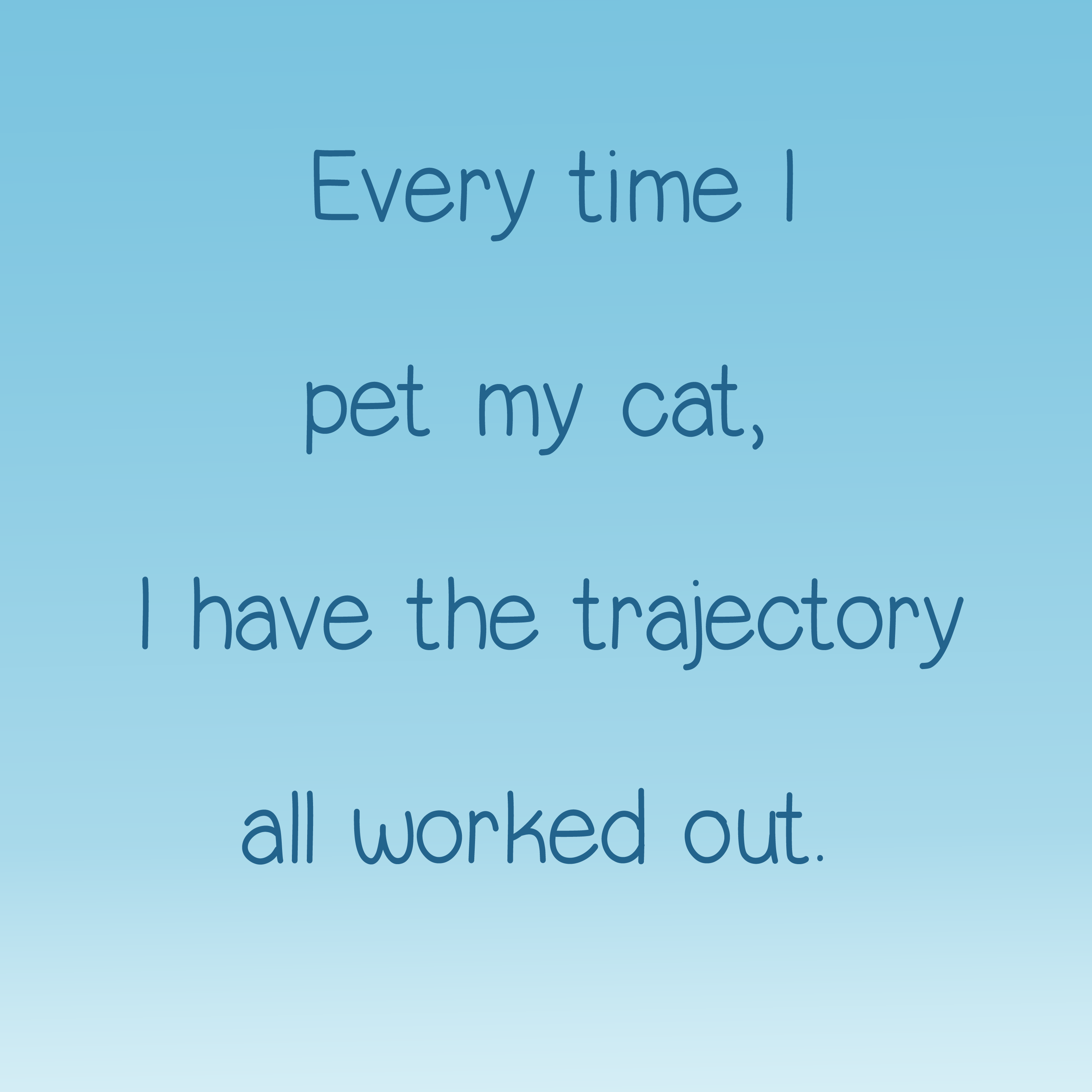 Every time I pet my cat I have the trajectory all worked out.